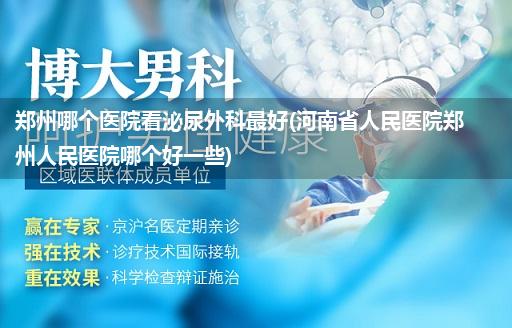 郑州哪个医院看泌尿外科最好(河南省人民医院郑州人民医院哪个好一些)