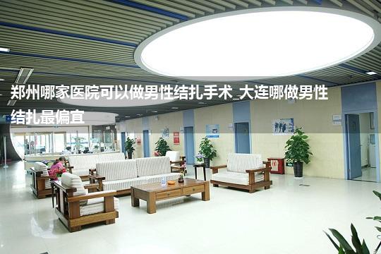 郑州哪家医院可以做男性结扎手术_大连哪做男性结扎最偏宜